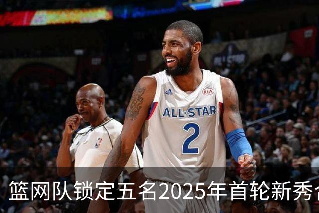 篮网队锁定五名2025年首轮新秀合约至2027-28赛季